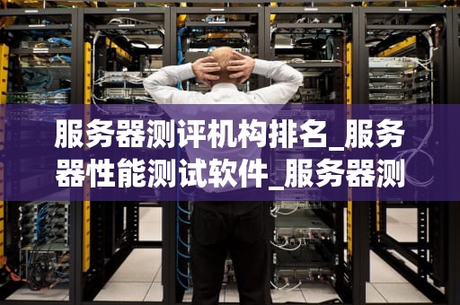 服务器测评机构排名_服务器性能测试软件_服务器测评机构排名及其重要性
