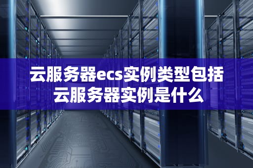 云服务器ecs实例类型包括 云服务器实例是什么