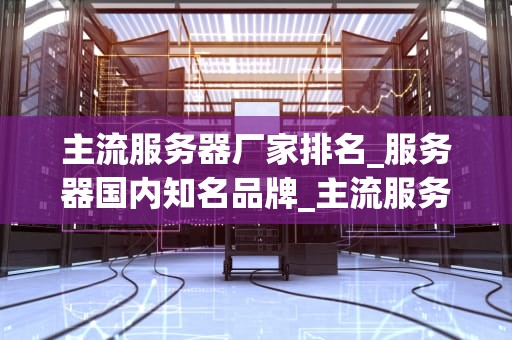 主流服务器厂家排名_服务器国内知名品牌_主流服务器厂家排名及其特点分析