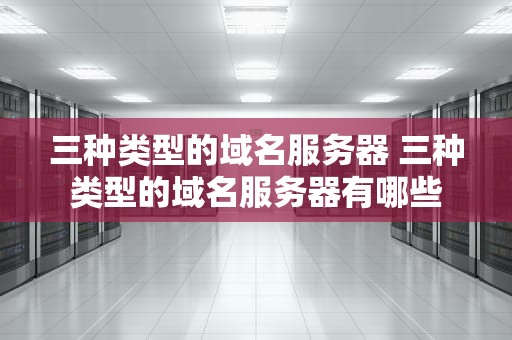 三种类型的域名服务器 三种类型的域名服务器有哪些