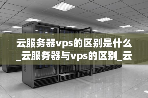云服务器vps的区别是什么_云服务器与vps的区别_云服务器VPS与普通服务器的区别