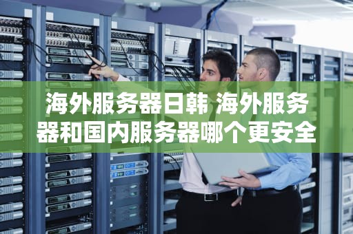 海外服务器日韩 海外服务器和国内服务器哪个更安全