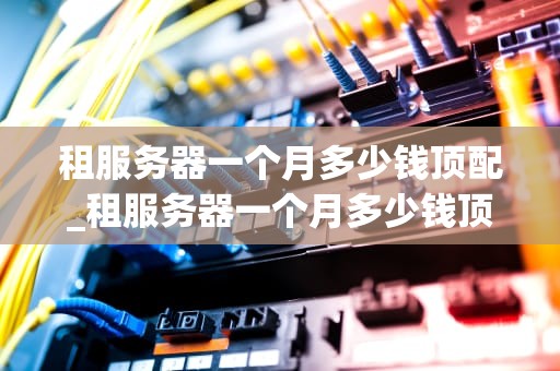 租服务器一个月多少钱顶配_租服务器一个月多少钱顶配手机_租服务器一个月多少钱顶配？全面解析服务器租赁费用