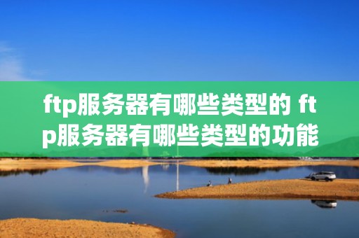 ftp服务器有哪些类型的 ftp服务器有哪些类型的功能