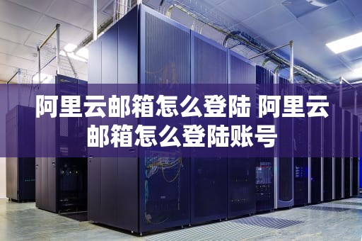 阿里云邮箱怎么登陆 阿里云邮箱怎么登陆账号