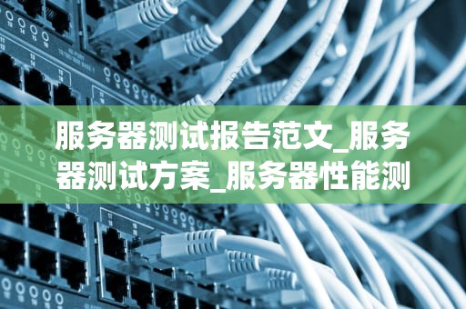 服务器测试报告范文_服务器测试方案_服务器性能测试报告