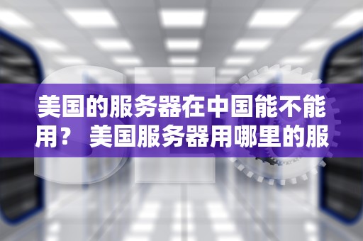 美国的服务器在中国能不能用？ 美国服务器用哪里的服务器好