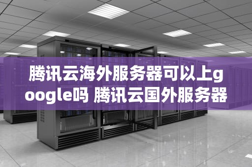 腾讯云海外服务器可以上google吗 腾讯云国外服务器需要备案吗