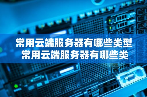常用云端服务器有哪些类型 常用云端服务器有哪些类型的