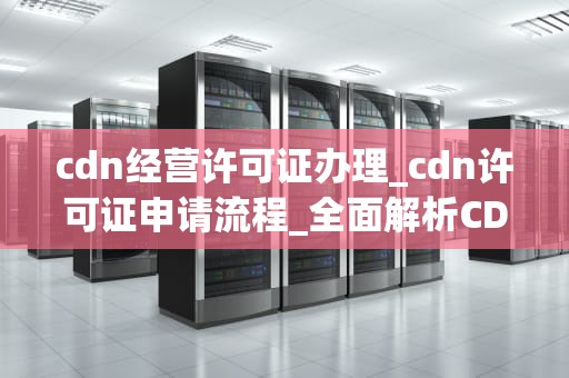 cdn经营许可证办理_cdn许可证申请流程_全面解析CDN经营许可证办理流程与注意事项