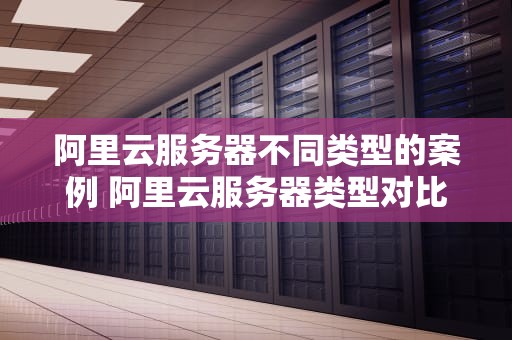 阿里云服务器不同类型的案例 阿里云服务器类型对比
