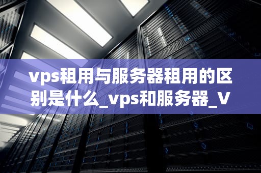 vps租用与服务器租用的区别是什么_vps和服务器_VPS租用与服务器租用的区别