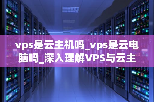 vps是云主机吗_vps是云电脑吗_深入理解VPS与云主机