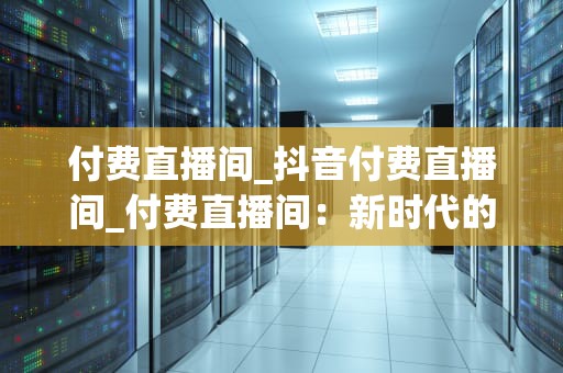 付费直播间_抖音付费直播间_付费直播间：新时代的娱乐与学习平台