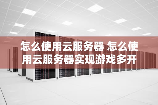怎么使用云服务器 怎么使用云服务器实现游戏多开