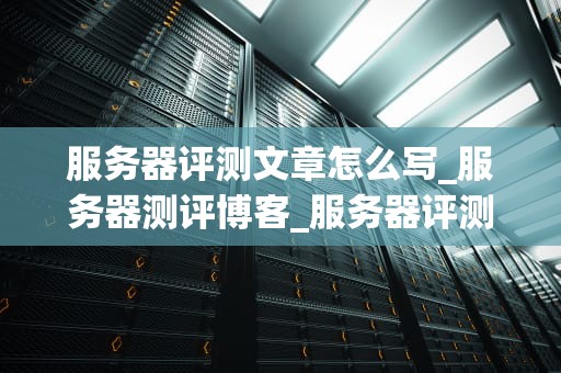 服务器评测文章怎么写_服务器测评博客_服务器评测：深度分析与全面比较