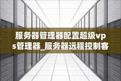 服务器管理器配置超级vps管理器_服务器远程控制客户端超级vps管理器_服务器管理器配置超级VPS管理器的全面指南
