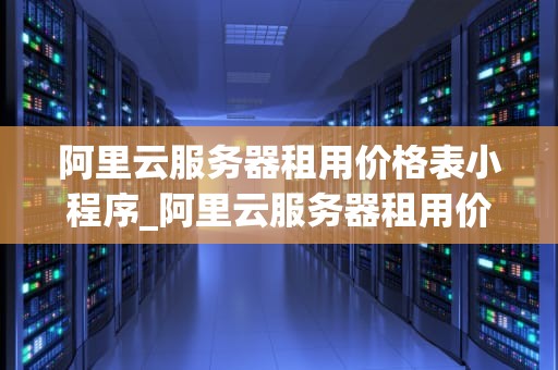 阿里云服务器租用价格表小程序_阿里云服务器租用价格表最新发布_阿里云服务器租用价格表小程序的全面解析