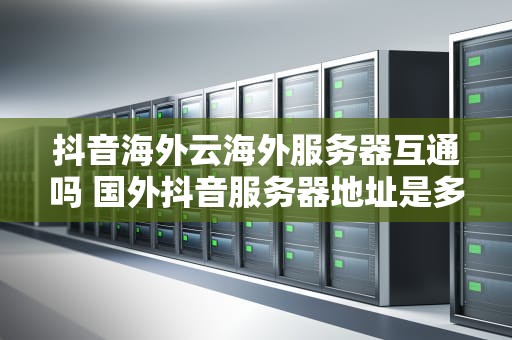 抖音海外云海外服务器互通吗 国外抖音服务器地址是多少
