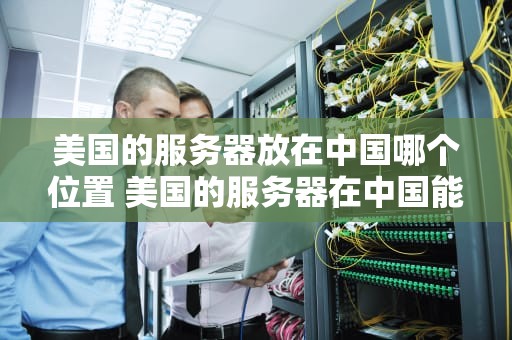 美国的服务器放在中国哪个位置 美国的服务器在中国能不能用？