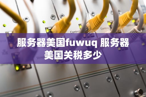 服务器美国fuwuq 服务器美国关税多少