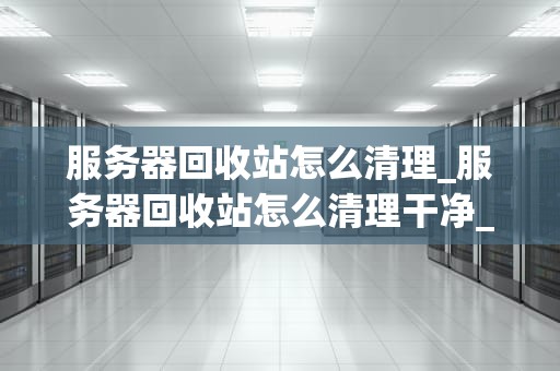 服务器回收站怎么清理_服务器回收站怎么清理干净_服务器回收站清理的全面指南