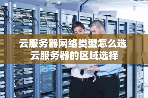 云服务器网络类型怎么选 云服务器的区域选择