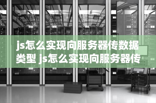 js怎么实现向服务器传数据类型 js怎么实现向服务器传数据类型文件