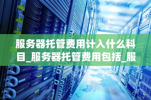 服务器托管费用计入什么科目_服务器托管费用包括_服务器托管费用的会计处理与管理