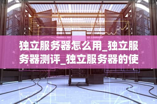 独立服务器怎么用_独立服务器测评_独立服务器的使用方法与优势