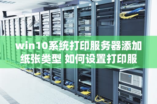 win10系统打印服务器添加纸张类型 如何设置打印服务器属性