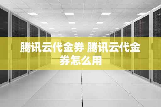 腾讯云代金券 腾讯云代金券怎么用