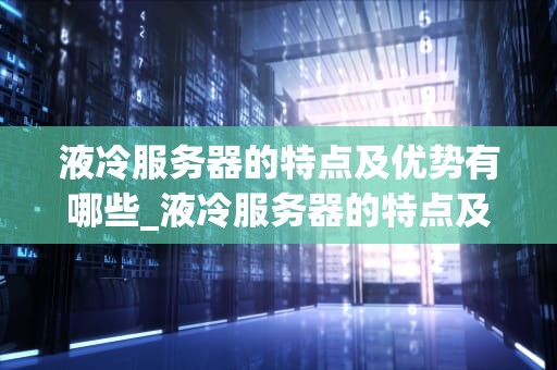 液冷服务器的特点及优势有哪些_液冷服务器的特点及优势有哪些呢_液冷服务器的特点及优势