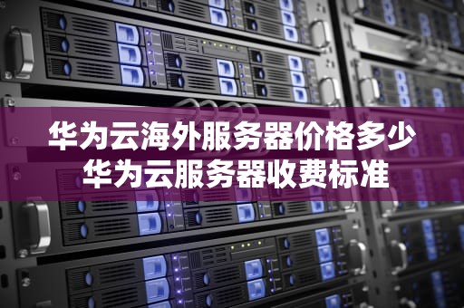 华为云海外服务器价格多少 华为云服务器收费标准