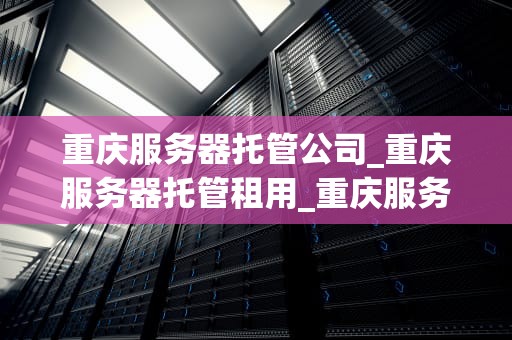 重庆服务器托管公司_重庆服务器托管租用_重庆服务器托管公司：引领数字时代的关键力量