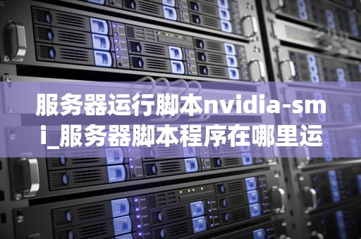 服务器运行脚本nvidia-smi_服务器脚本程序在哪里运行_深入理解服务器运行脚本nvidia-smi