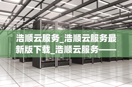 浩顺云服务_浩顺云服务最新版下载_浩顺云服务——引领企业数字化转型的新篇章