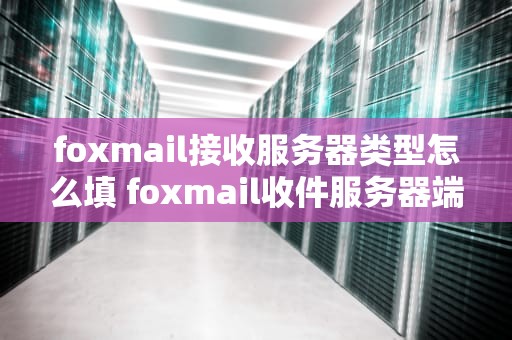 foxmail接收服务器类型怎么填 foxmail收件服务器端口