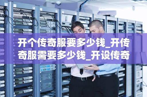 开个传奇服要多少钱_开传奇服需要多少钱_开设传奇服的成本分析