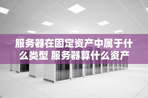 服务器在固定资产中属于什么类型 服务器算什么资产