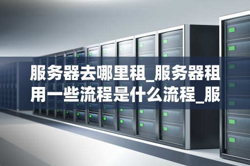 服务器去哪里租_服务器租用一些流程是什么流程_服务器租赁的全面指南