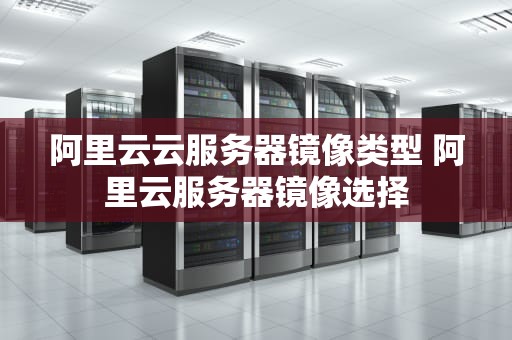 阿里云云服务器镜像类型 阿里云服务器镜像选择