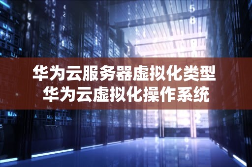 华为云服务器虚拟化类型 华为云虚拟化操作系统