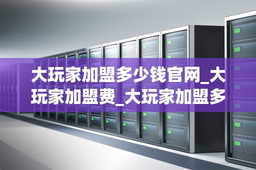 大玩家加盟多少钱官网_大玩家加盟费_大玩家加盟多少钱官网——探索游戏行业的投资机会
