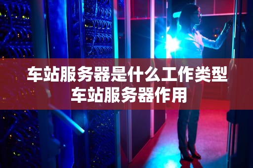 车站服务器是什么工作类型 车站服务器作用