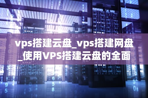 vps搭建云盘_vps搭建网盘_使用VPS搭建云盘的全面指南