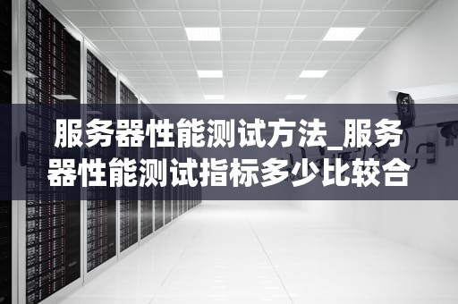 服务器性能测试方法_服务器性能测试指标多少比较合理_服务器性能测试方法的全面探讨