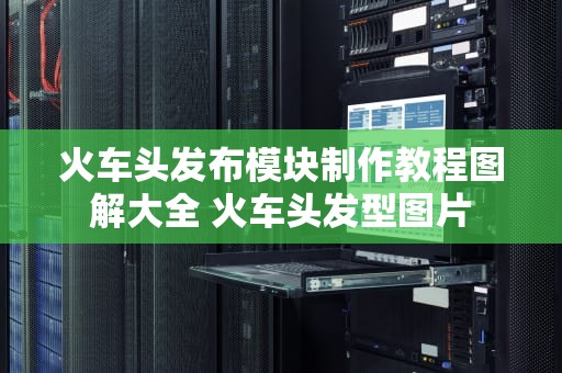 火车头发布模块制作教程图解大全 火车头发型图片