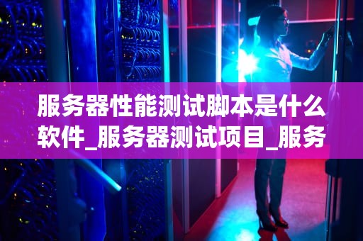 服务器性能测试脚本是什么软件_服务器测试项目_服务器性能测试脚本软件的全面解析