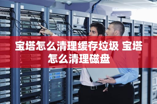 宝塔怎么清理缓存垃圾 宝塔怎么清理磁盘